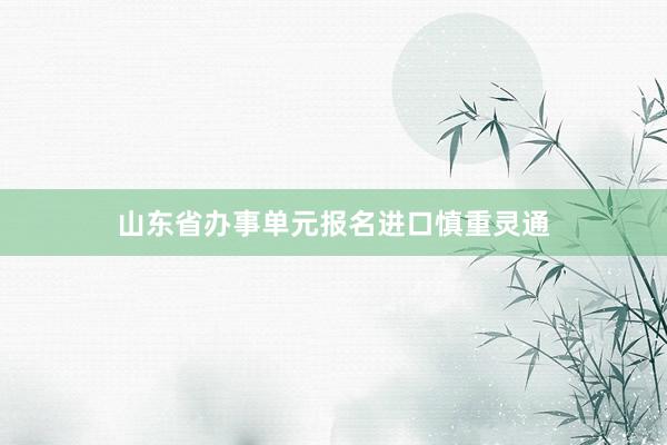 山东省办事单元报名进口慎重灵通