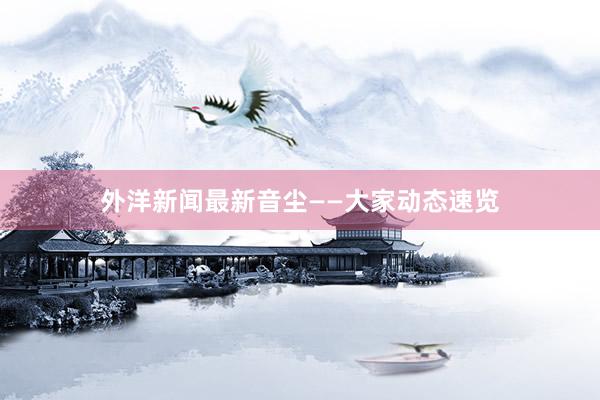外洋新闻最新音尘——大家动态速览