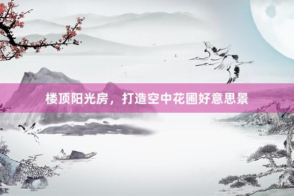 楼顶阳光房，打造空中花圃好意思景